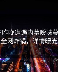 神秘人在昨晚遭遇内幕暧昧蔓延，17c全网炸锅，详情曝光