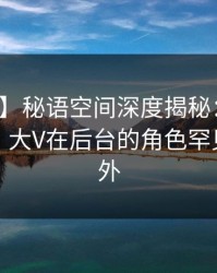【紧急】秘语空间深度揭秘：丑闻风波背后，大V在后台的角色罕见令人意外
