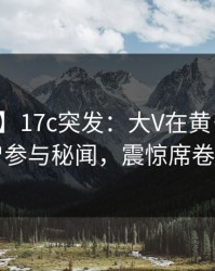 【爆料】17c突发：大V在黄昏前后被曝曾参与秘闻，震惊席卷全网