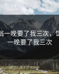 饥渴老翁一晚要了我三次，饥渴老翁一晚要了我三次