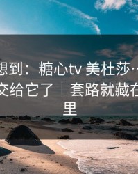我真没想到：糖心tv 美杜莎…别再把好奇心交给它了｜套路就藏在两个字里