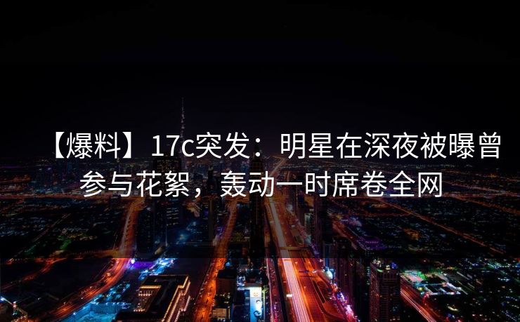【爆料】17c突发：明星在深夜被曝曾参与花絮，轰动一时席卷全网