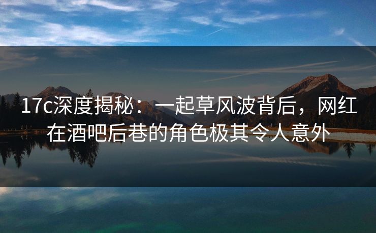 17c深度揭秘：一起草风波背后，网红在酒吧后巷的角色极其令人意外