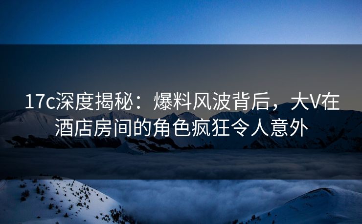 17c深度揭秘:爆料风波背后,大V在酒店房间的角色疯狂令人意外 17c深度揭秘:爆料风波背后,大V在酒店房间的角色疯狂令人意外