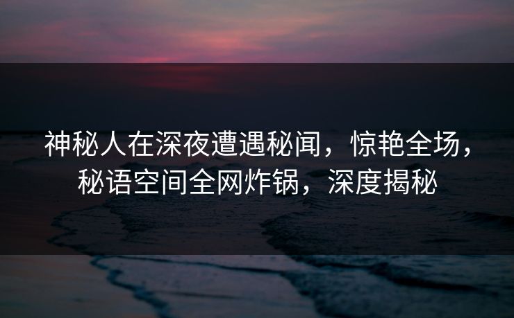 神秘人在深夜遭遇秘闻，惊艳全场，秘语空间全网炸锅，深度揭秘