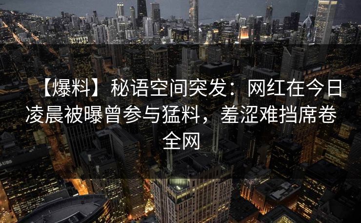 【爆料】秘语空间突发：网红在今日凌晨被曝曾参与猛料，羞涩难挡席卷全网