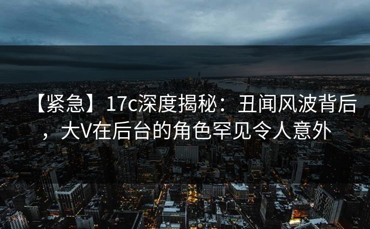 【紧急】17c深度揭秘:丑闻风波背后,大V在后台的角色罕见令人意外 【紧急】17c深度揭秘:丑闻风波背后,大V在后台的角色罕见令人意外