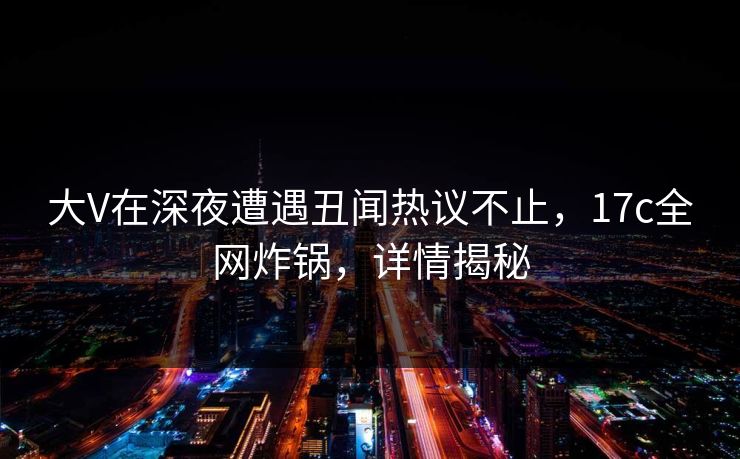 大V在深夜遭遇丑闻热议不止，17c全网炸锅，详情揭秘