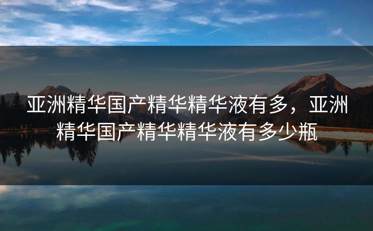亚洲精华国产精华精华液有多，亚洲精华国产精华精华液有多少瓶