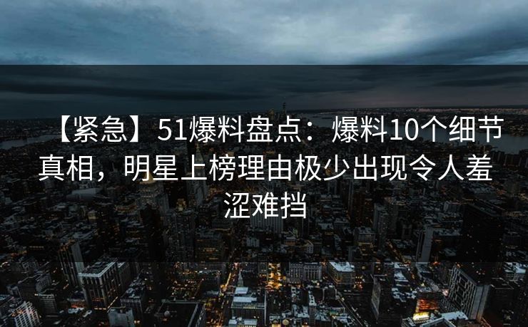 【紧急】51爆料盘点：爆料10个细节真相，明星上榜理由极少出现令人羞涩难挡