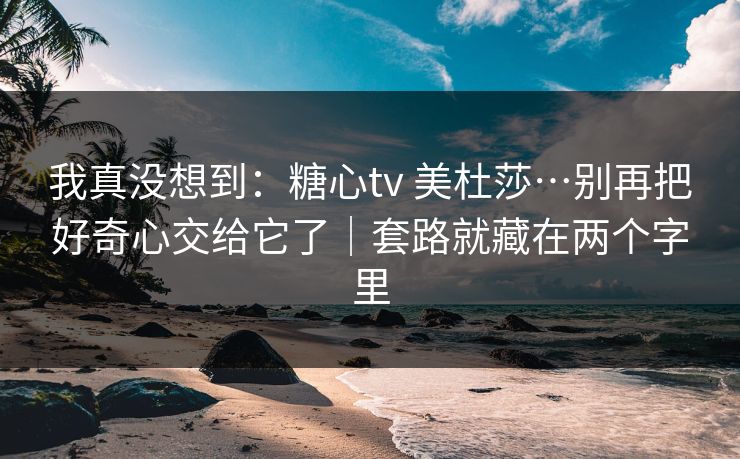 我真没想到：糖心tv 美杜莎…别再把好奇心交给它了｜套路就藏在两个字里