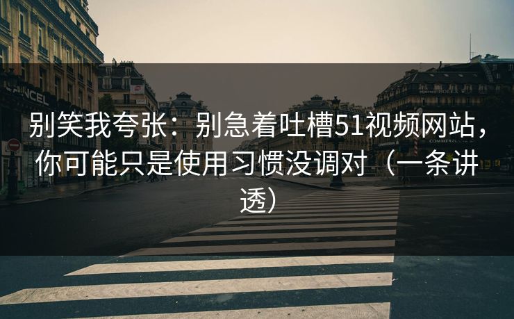 别笑我夸张：别急着吐槽51视频网站，你可能只是使用习惯没调对（一条讲透）
