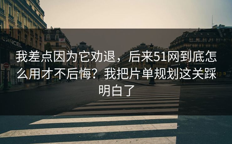 我差点因为它劝退，后来51网到底怎么用才不后悔？我把片单规划这关踩明白了