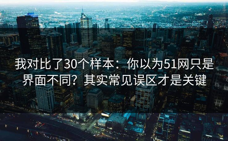 我对比了30个样本：你以为51网只是界面不同？其实常见误区才是关键