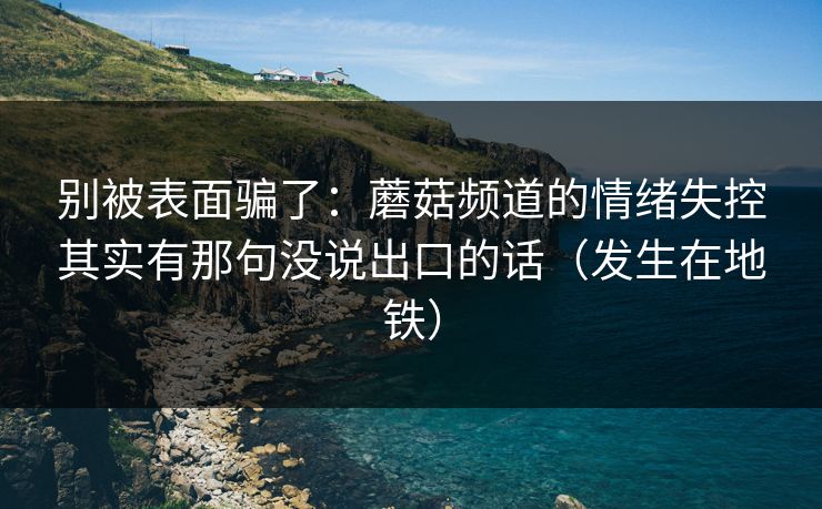别被表面骗了:蘑菇频道的情绪失控其实有那句没说出口的话(发生在地铁) 别被表面骗了:蘑菇频道的情绪失控其实有那句没说出口的话(发生在地铁)