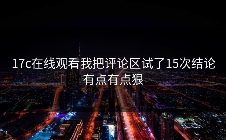 17c在线观看我把评论区试了15次结论有点有点狠 17c在线观看我把评论区试了15次结论有点有点狠