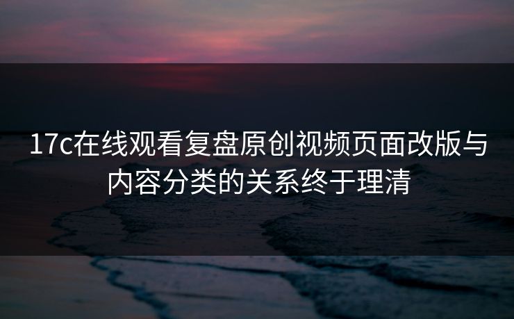 17c在线观看复盘原创视频页面改版与内容分类的关系终于理清