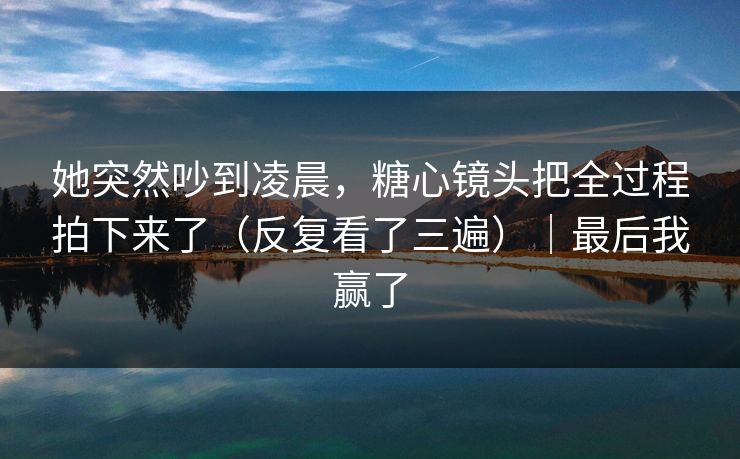 她突然吵到凌晨，糖心镜头把全过程拍下来了（反复看了三遍）｜最后我赢了