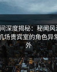 秘语空间深度揭秘：秘闻风波背后，明星在机场贵宾室的角色异常令人意外