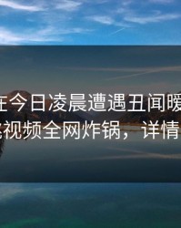 神秘人在今日凌晨遭遇丑闻暧昧蔓延，樱桃视频全网炸锅，详情围观