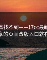 不写你真找不到——17cc最新入口视频分享的页面改版入口就在这儿