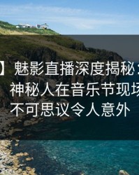 【震惊】魅影直播深度揭秘：八卦风波背后，神秘人在音乐节现场的角色不可思议令人意外