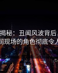 17c深度揭秘：丑闻风波背后，明星在直播间现场的角色彻底令人意外