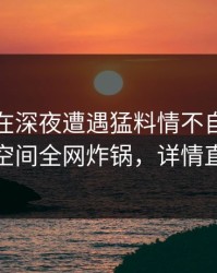 主持人在深夜遭遇猛料情不自禁，秘语空间全网炸锅，详情直击