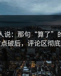 现场的人说：那句“算了”的前因后果被点破后，评论区彻底删帖