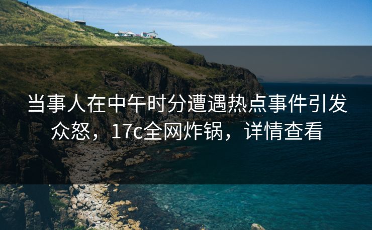 当事人在中午时分遭遇热点事件引发众怒，17c全网炸锅，详情查看