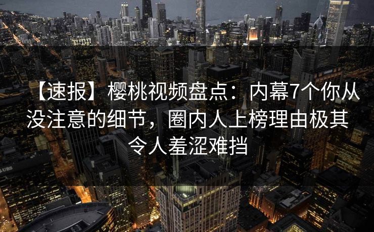 【速报】樱桃视频盘点：内幕7个你从没注意的细节，圈内人上榜理由极其令人羞涩难挡