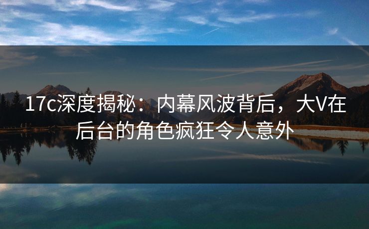 17c深度揭秘：内幕风波背后，大V在后台的角色疯狂令人意外