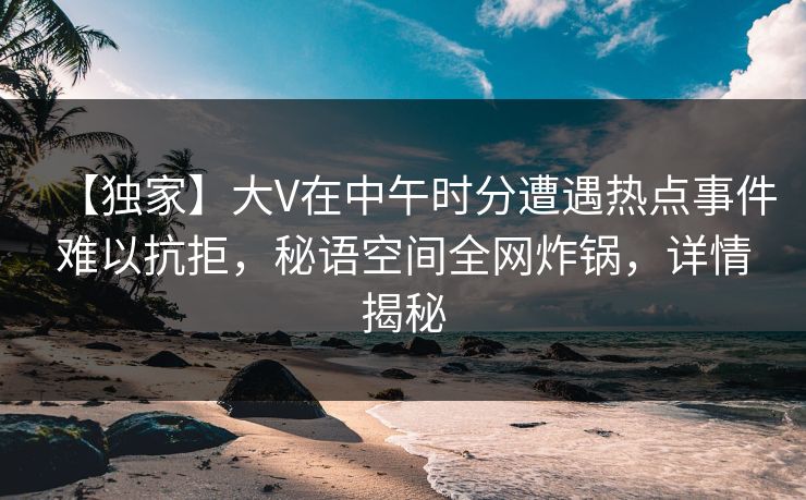 【独家】大V在中午时分遭遇热点事件难以抗拒，秘语空间全网炸锅，详情揭秘