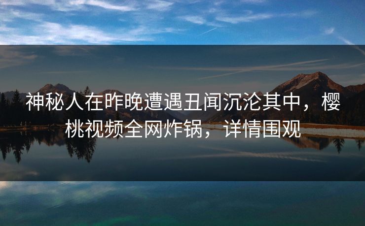 神秘人在昨晚遭遇丑闻沉沦其中,樱桃视频全网炸锅,详情围观 神秘人在昨晚遭遇丑闻沉沦其中,樱桃视频全网炸锅,详情围观
