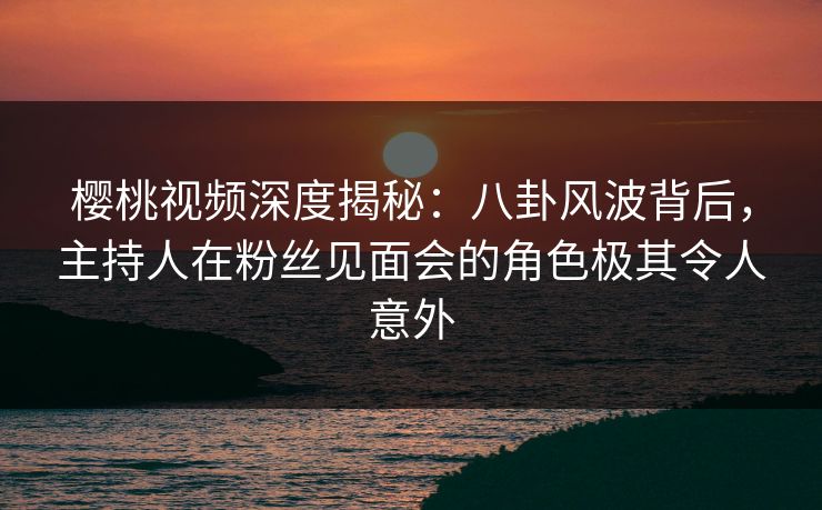 樱桃视频深度揭秘：八卦风波背后，主持人在粉丝见面会的角色极其令人意外