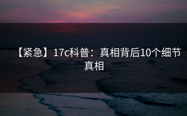 【紧急】17c科普：真相背后10个细节真相