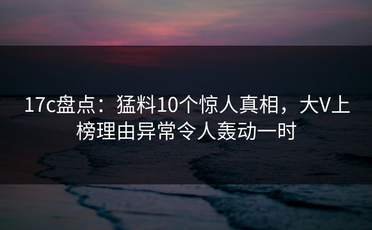 17c盘点：猛料10个惊人真相，大V上榜理由异常令人轰动一时