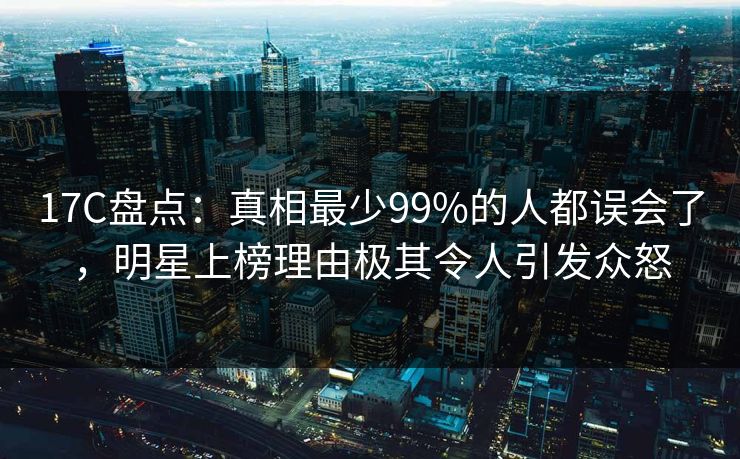 17C盘点：真相最少99%的人都误会了，明星上榜理由极其令人引发众怒
