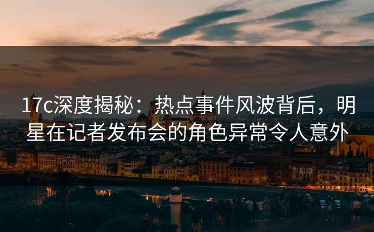 17c深度揭秘：热点事件风波背后，明星在记者发布会的角色异常令人意外