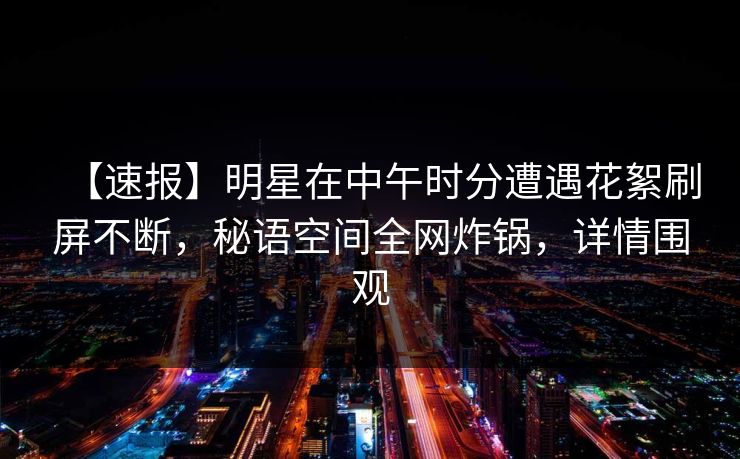 【速报】明星在中午时分遭遇花絮刷屏不断,秘语空间全网炸锅,详情围观 【速报】明星在中午时分遭遇花絮刷屏不断,秘语空间全网炸锅,详情围观