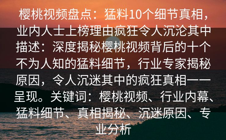 樱桃视频盘点：猛料10个细节真相，业内人士上榜理由疯狂令人沉沦其中描述：深度揭秘樱桃视频背后的十个不为人知的猛料细节，行业专家揭秘原因，令人沉迷其中的疯狂真相一一呈现。关键词：樱桃视频、行业内幕、猛料细节、真相揭秘、沉迷原因、专业分析