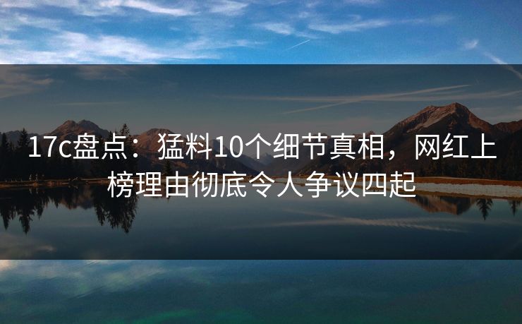 17c盘点:猛料10个细节真相,网红上榜理由彻底令人争议四起 17c盘点:猛料10个细节真相,网红上榜理由彻底令人争议四起
