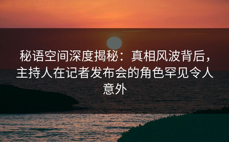 秘语空间深度揭秘：真相风波背后，主持人在记者发布会的角色罕见令人意外