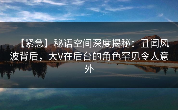 【紧急】秘语空间深度揭秘:丑闻风波背后,大V在后台的角色罕见令人意外 【紧急】秘语空间深度揭秘:丑闻风波背后,大V在后台的角色罕见令人意外
