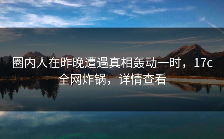 圈内人在昨晚遭遇真相轰动一时，17c全网炸锅，详情查看