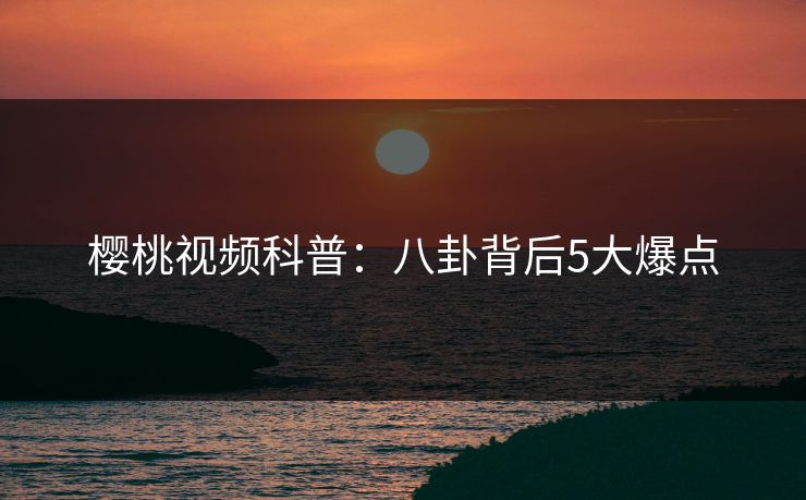 樱桃视频科普：八卦背后5大爆点