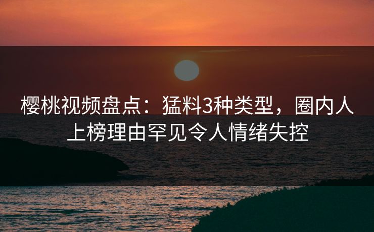 樱桃视频盘点：猛料3种类型，圈内人上榜理由罕见令人情绪失控