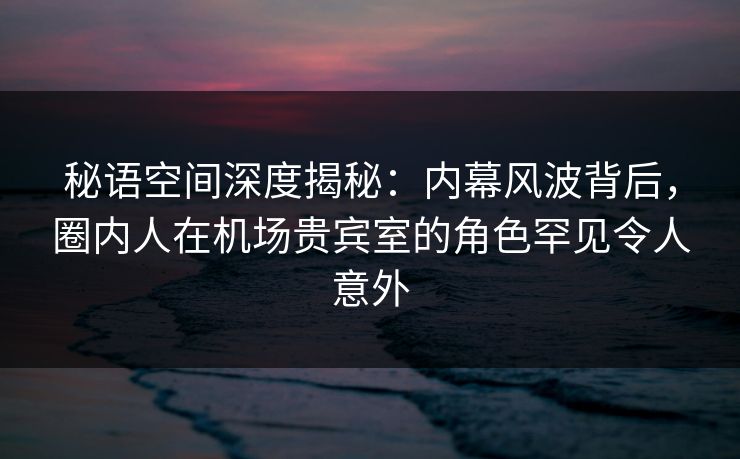秘语空间深度揭秘:内幕风波背后,圈内人在机场贵宾室的角色罕见令人意外 秘语空间深度揭秘:内幕风波背后,圈内人在机场贵宾室的角色罕见令人意外