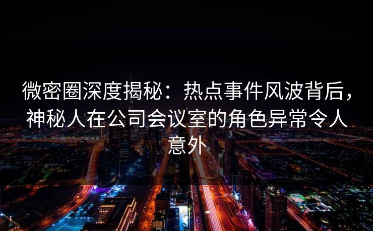 微密圈深度揭秘：热点事件风波背后，神秘人在公司会议室的角色异常令人意外
