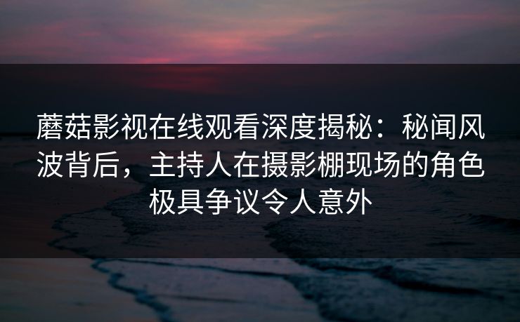 蘑菇影视在线观看深度揭秘：秘闻风波背后，主持人在摄影棚现场的角色极具争议令人意外